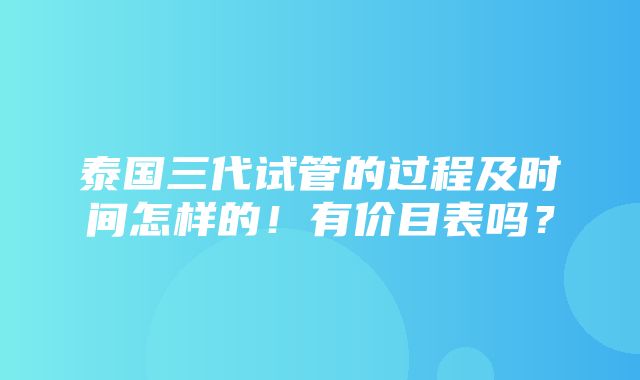 泰国三代试管的过程及时间怎样的！有价目表吗？