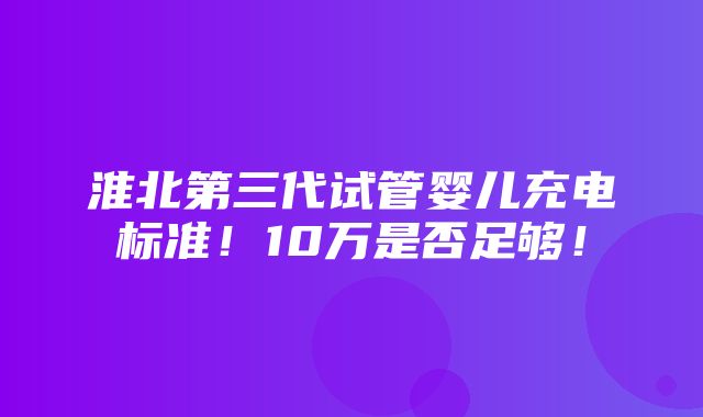 淮北第三代试管婴儿充电标准！10万是否足够！