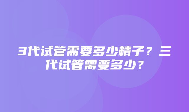 3代试管需要多少精子？三代试管需要多少？