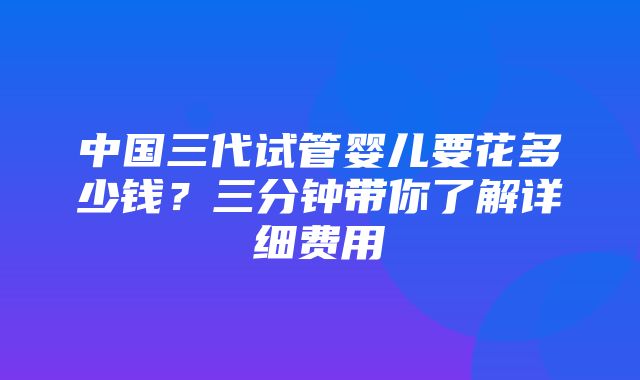 中国三代试管婴儿要花多少钱？三分钟带你了解详细费用