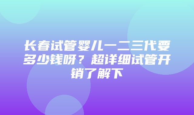 长春试管婴儿一二三代要多少钱呀？超详细试管开销了解下