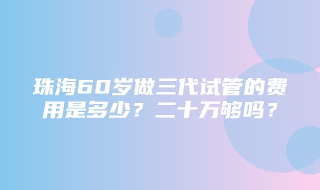 珠海60岁做三代试管的费用是多少？二十万够吗？