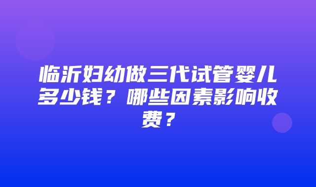 临沂妇幼做三代试管婴儿多少钱？哪些因素影响收费？