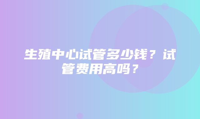 生殖中心试管多少钱？试管费用高吗？