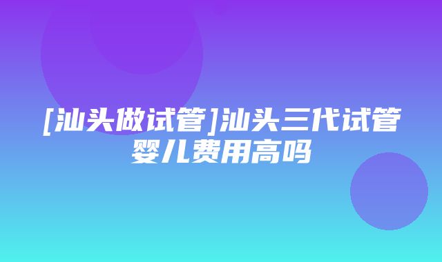 [汕头做试管]汕头三代试管婴儿费用高吗