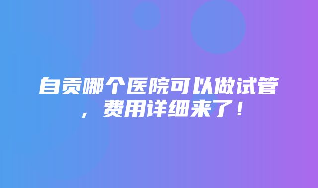 自贡哪个医院可以做试管，费用详细来了！