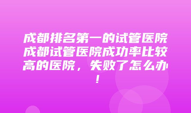 成都排名第一的试管医院成都试管医院成功率比较高的医院，失败了怎么办！