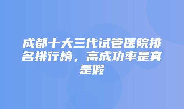 成都十大三代试管医院排名排行榜，高成功率是真是假