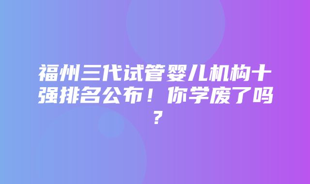 福州三代试管婴儿机构十强排名公布！你学废了吗？