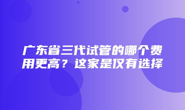 广东省三代试管的哪个费用更高？这家是仅有选择