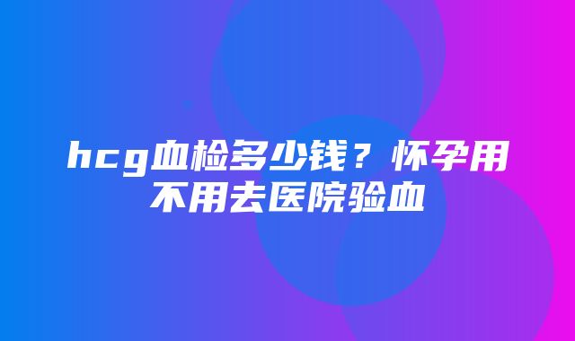 hcg血检多少钱？怀孕用不用去医院验血