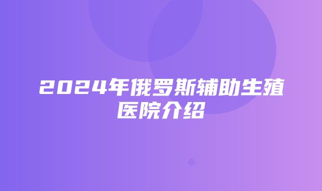 2024年俄罗斯辅助生殖医院介绍