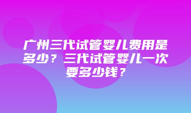 广州三代试管婴儿费用是多少？三代试管婴儿一次要多少钱？