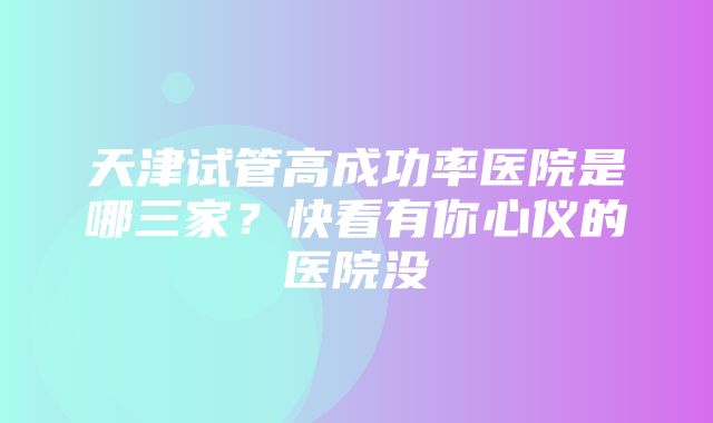 天津试管高成功率医院是哪三家？快看有你心仪的医院没