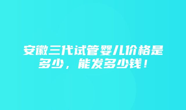 安徽三代试管婴儿价格是多少，能发多少钱！