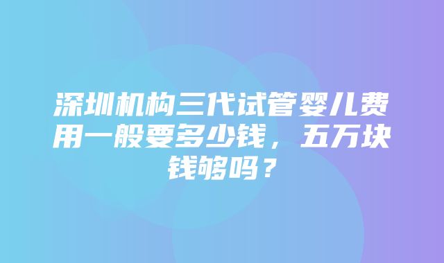 深圳机构三代试管婴儿费用一般要多少钱，五万块钱够吗？