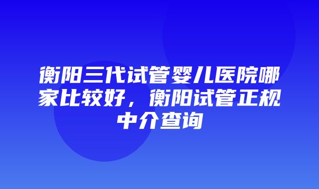 衡阳三代试管婴儿医院哪家比较好，衡阳试管正规中介查询