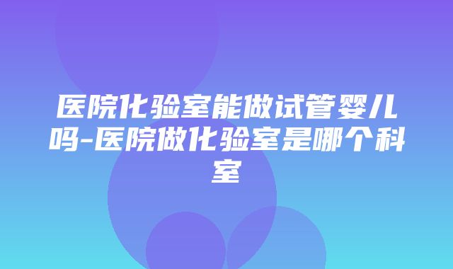 医院化验室能做试管婴儿吗-医院做化验室是哪个科室