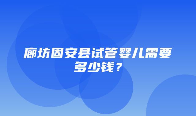 廊坊固安县试管婴儿需要多少钱？