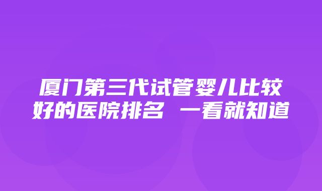 厦门第三代试管婴儿比较好的医院排名 一看就知道