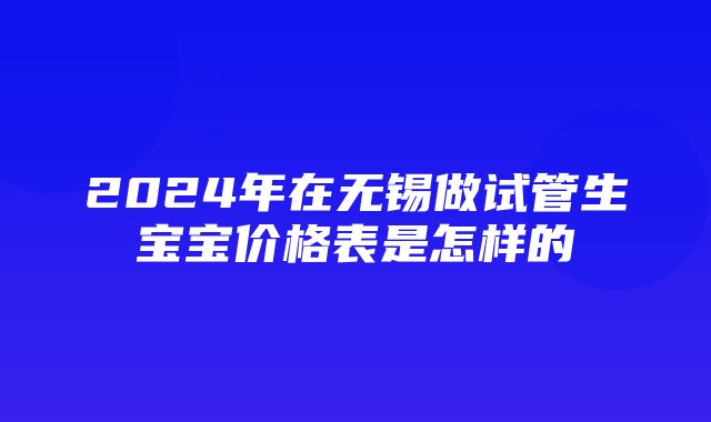 2024年在无锡做试管生宝宝价格表是怎样的