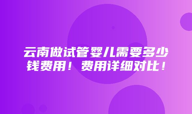 云南做试管婴儿需要多少钱费用！费用详细对比！