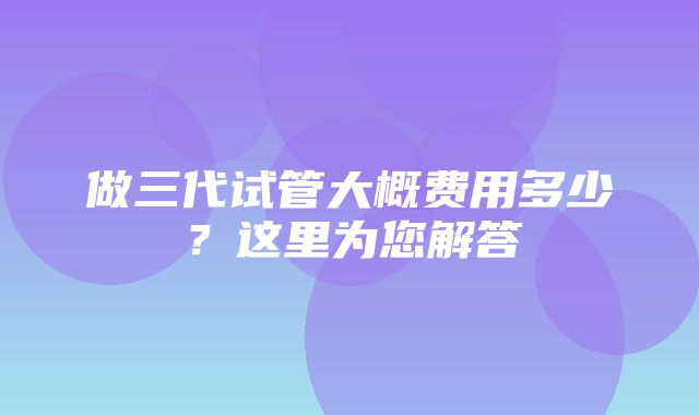 做三代试管大概费用多少？这里为您解答