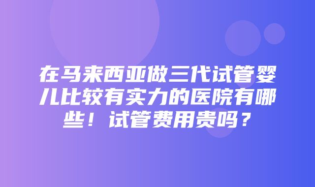 在马来西亚做三代试管婴儿比较有实力的医院有哪些！试管费用贵吗？