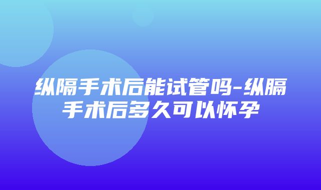 纵隔手术后能试管吗-纵膈手术后多久可以怀孕