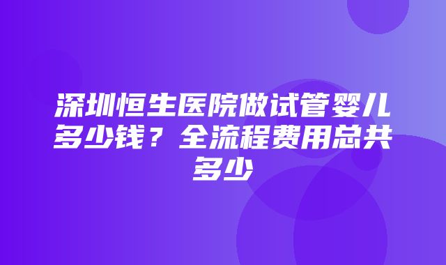 深圳恒生医院做试管婴儿多少钱？全流程费用总共多少