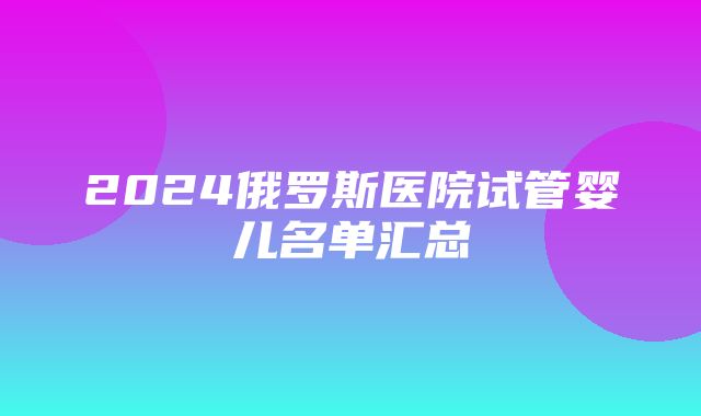 2024俄罗斯医院试管婴儿名单汇总