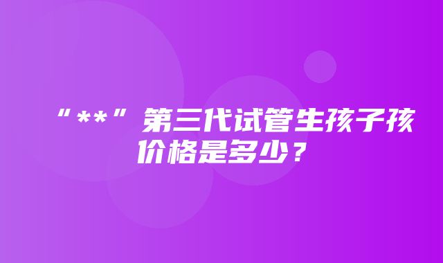 “**”第三代试管生孩子孩价格是多少？