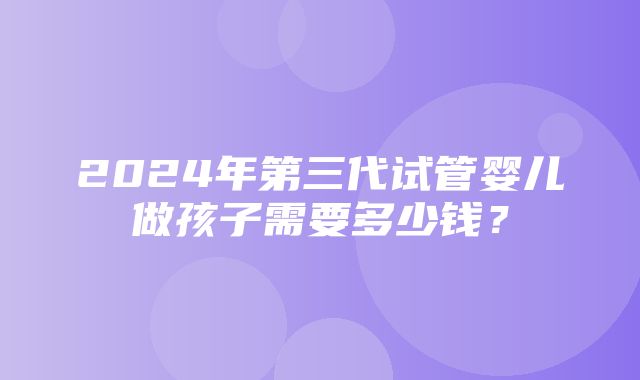 2024年第三代试管婴儿做孩子需要多少钱？