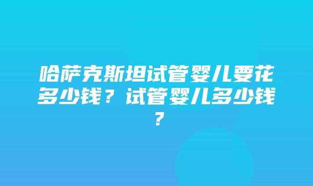 哈萨克斯坦试管婴儿要花多少钱？试管婴儿多少钱？