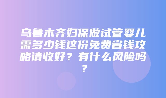 乌鲁木齐妇保做试管婴儿需多少钱这份免费省钱攻略请收好？有什么风险吗？