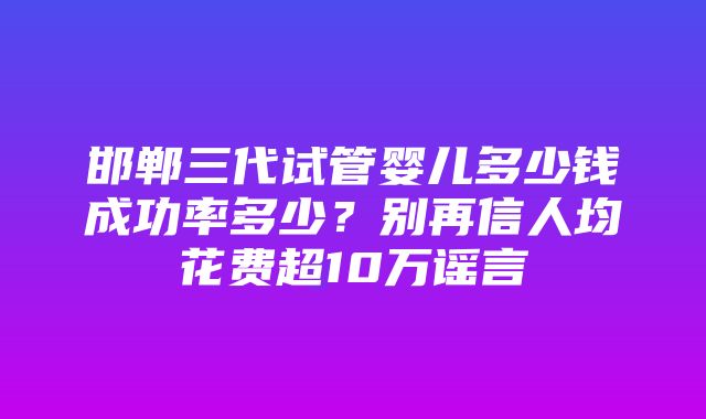 邯郸三代试管婴儿多少钱成功率多少？别再信人均花费超10万谣言