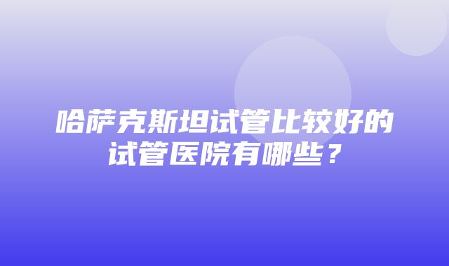 哈萨克斯坦试管比较好的试管医院有哪些？