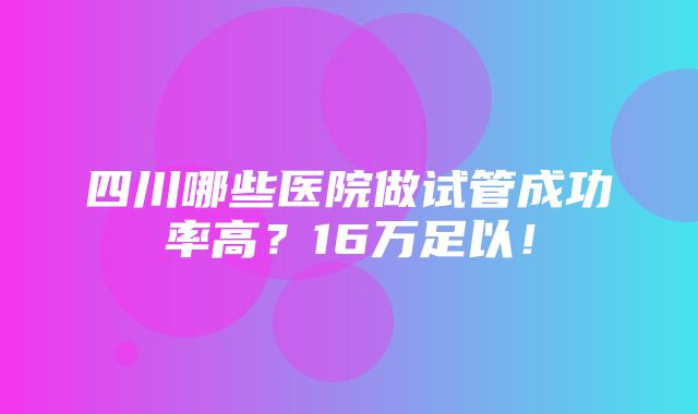 四川哪些医院做试管成功率高？16万足以！