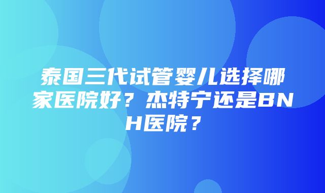 泰国三代试管婴儿选择哪家医院好？杰特宁还是BNH医院？