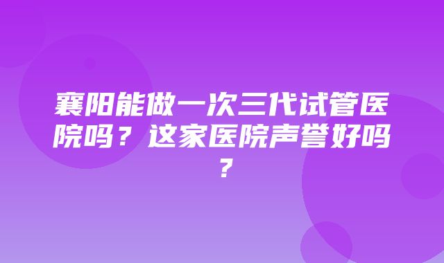 襄阳能做一次三代试管医院吗？这家医院声誉好吗？