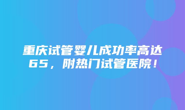 重庆试管婴儿成功率高达65，附热门试管医院！