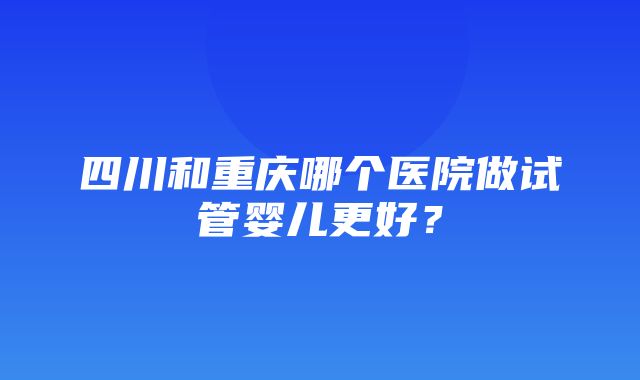 四川和重庆哪个医院做试管婴儿更好？