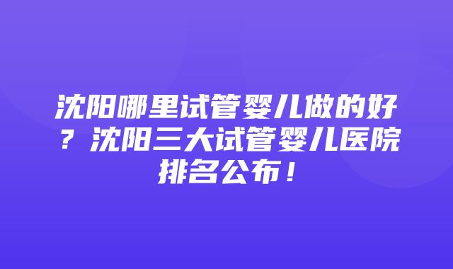 沈阳哪里试管婴儿做的好？沈阳三大试管婴儿医院排名公布！