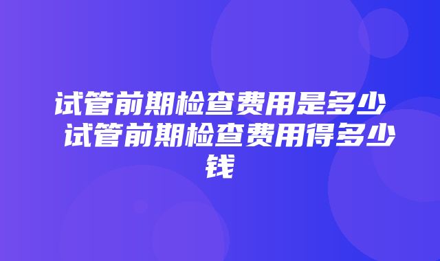 试管前期检查费用是多少 试管前期检查费用得多少钱