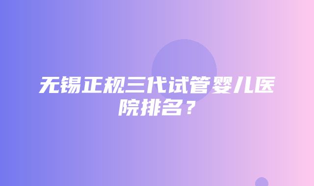 无锡正规三代试管婴儿医院排名？