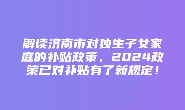 解读济南市对独生子女家庭的补贴政策，2024政策已对补贴有了新规定！