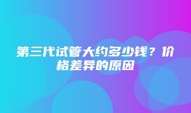 第三代试管大约多少钱？价格差异的原因