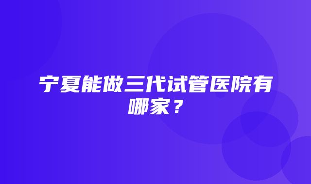 宁夏能做三代试管医院有哪家？