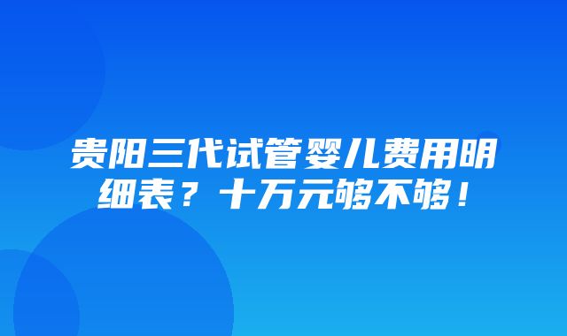 贵阳三代试管婴儿费用明细表？十万元够不够！