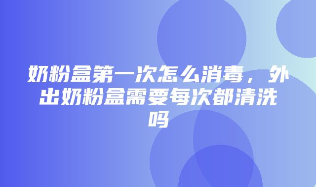 奶粉盒第一次怎么消毒，外出奶粉盒需要每次都清洗吗